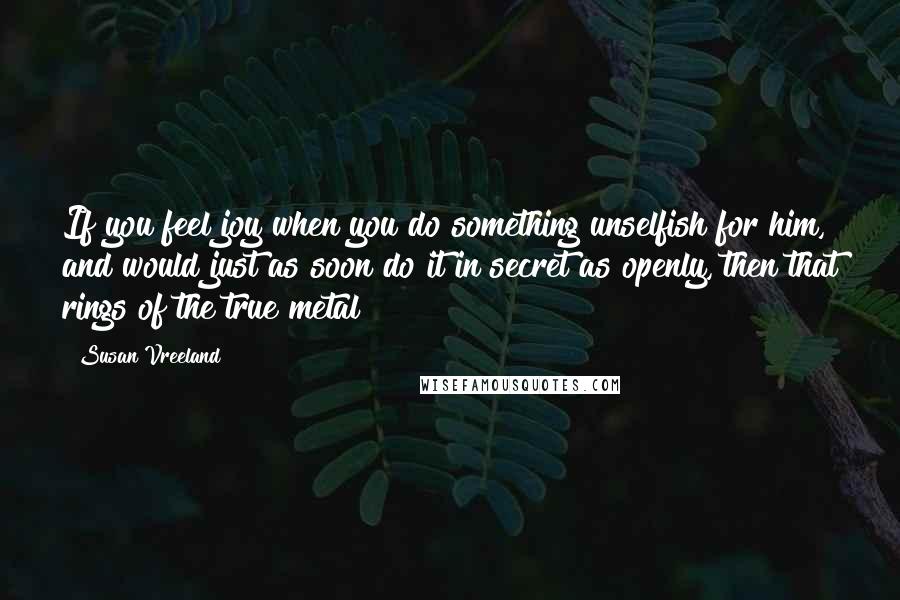 Susan Vreeland quotes: If you feel joy when you do something unselfish for him, and would just as soon do it in secret as openly, then that rings of the true metal