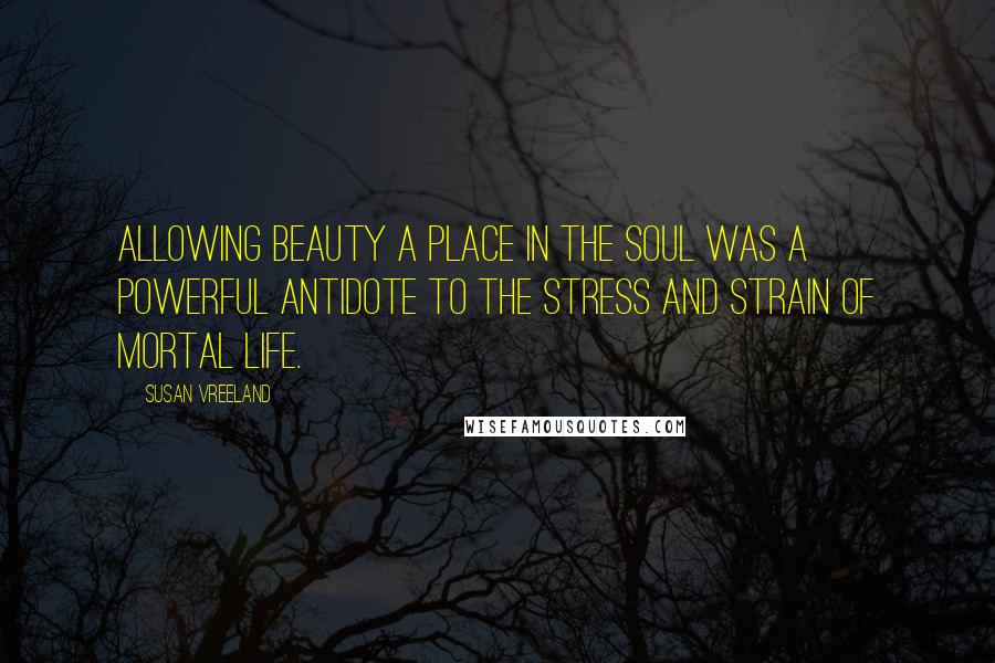 Susan Vreeland quotes: Allowing beauty a place in the soul was a powerful antidote to the stress and strain of mortal life.