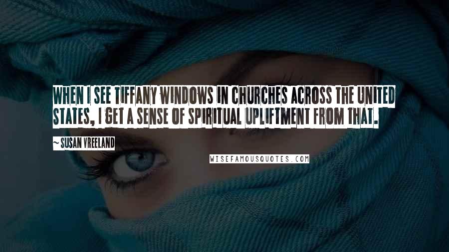 Susan Vreeland quotes: When I see Tiffany windows in churches across the United States, I get a sense of spiritual upliftment from that.