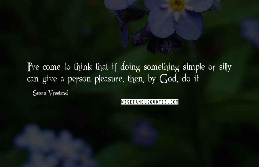 Susan Vreeland quotes: I've come to think that if doing something simple or silly can give a person pleasure, then, by God, do it