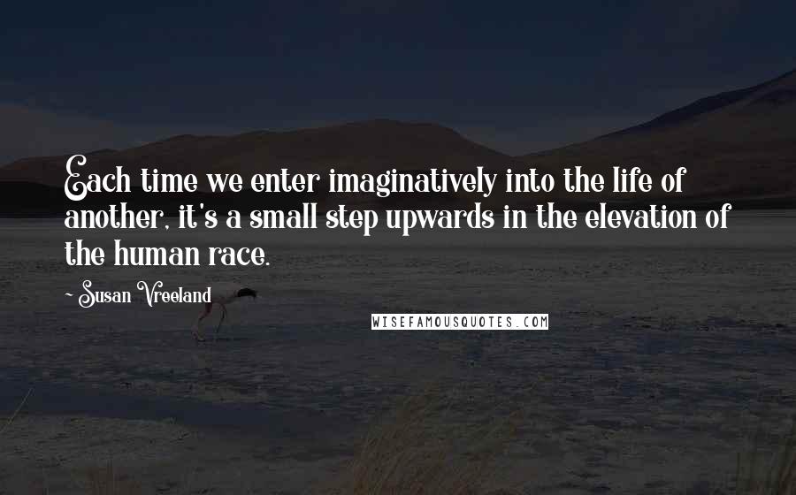 Susan Vreeland quotes: Each time we enter imaginatively into the life of another, it's a small step upwards in the elevation of the human race.