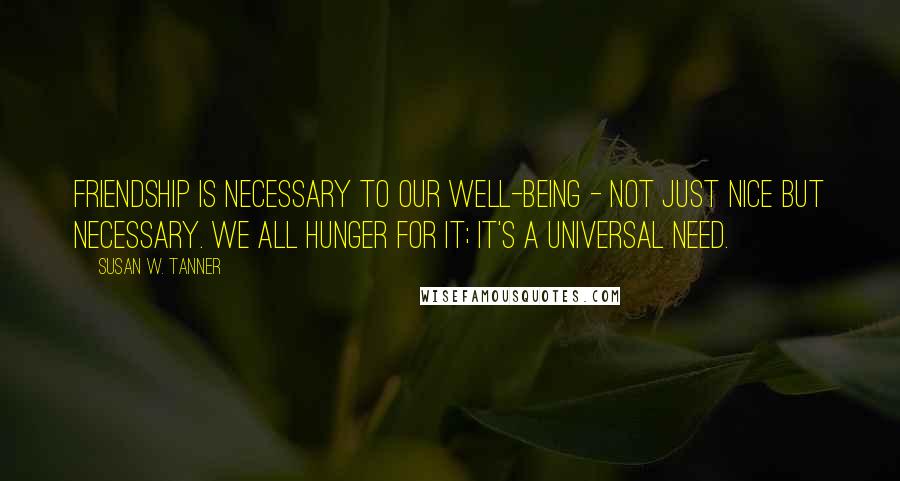 Susan W. Tanner quotes: Friendship is necessary to our well-being - not just nice but necessary. We all hunger for it; it's a universal need. Susan W. Tanner quotes: Friendship is necessary to our well-being - not just nice but necessary. We all hunger for it; it's a universal need.