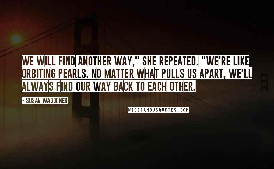 Susan Waggoner quotes: We will find another way," she repeated. "We're like orbiting pearls. No matter what pulls us apart, we'll always find our way back to each other.