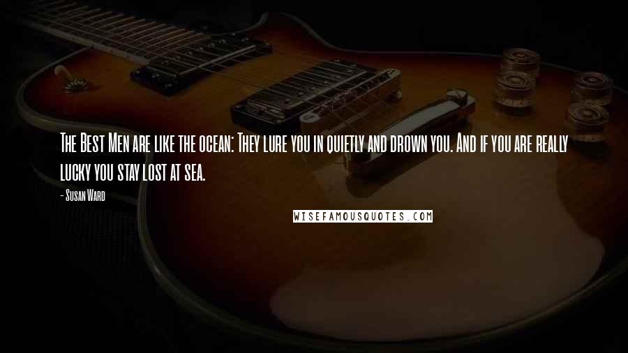 Susan Ward quotes: The Best Men are like the ocean: They lure you in quietly and drown you. And if you are really lucky you stay lost at sea. Susan Ward quotes: The Best Men are like the ocean: They lure you in quietly and drown you. And if you are really lucky you stay lost at sea.