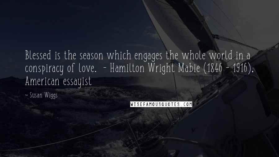 Susan Wiggs quotes: Blessed is the season which engages the whole world in a conspiracy of love. - Hamilton Wright Mabie (1846 - 1916), American essayist Susan Wiggs quotes: Blessed is the season which engages the whole world in a conspiracy of love. - Hamilton Wright Mabie (1846 - 1916), American essayist