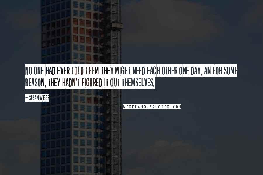 Susan Wiggs quotes: No one had ever told them they might need each other one day, an for some reason, they hadn't figured it out themselves. Susan Wiggs quotes: No one had ever told them they might need each other one day, an for some reason, they hadn't figured it out themselves.