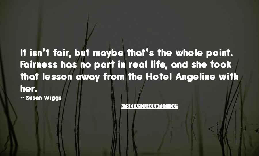 Susan Wiggs quotes: It isn't fair, but maybe that's the whole point. Fairness has no part in real life, and she took that lesson away from the Hotel Angeline with her. Susan Wiggs quotes: It isn't fair, but maybe that's the whole point. Fairness has no part in real life, and she took that lesson away from the Hotel Angeline with her.