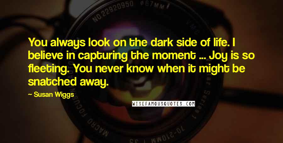 Susan Wiggs quotes: You always look on the dark side of life. I believe in capturing the moment ... Joy is so fleeting. You never know when it might be snatched away. Susan Wiggs quotes: You always look on the dark side of life. I believe in capturing the moment ... Joy is so fleeting. You never know when it might be snatched away.