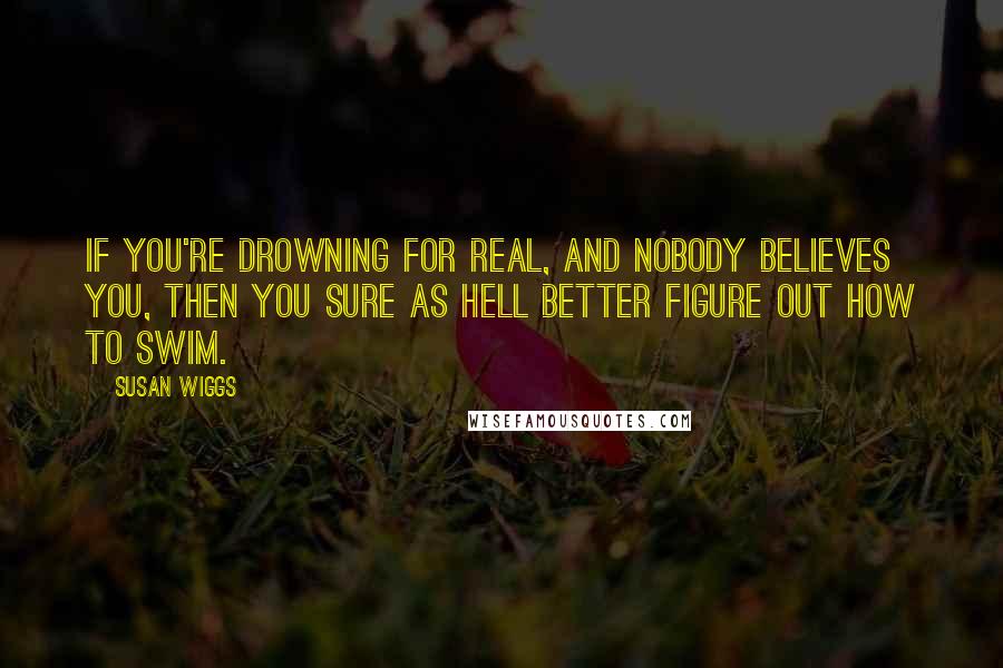Susan Wiggs quotes: If you're drowning for real, and nobody believes you, then you sure as hell better figure out how to swim. Susan Wiggs quotes: If you're drowning for real, and nobody believes you, then you sure as hell better figure out how to swim.