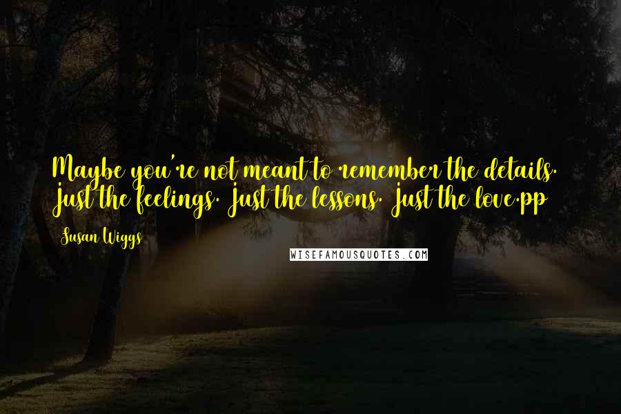 Susan Wiggs quotes: Maybe you're not meant to remember the details. Just the feelings. Just the lessons. Just the love.pp274 Susan Wiggs quotes: Maybe you're not meant to remember the details. Just the feelings. Just the lessons. Just the love.pp274