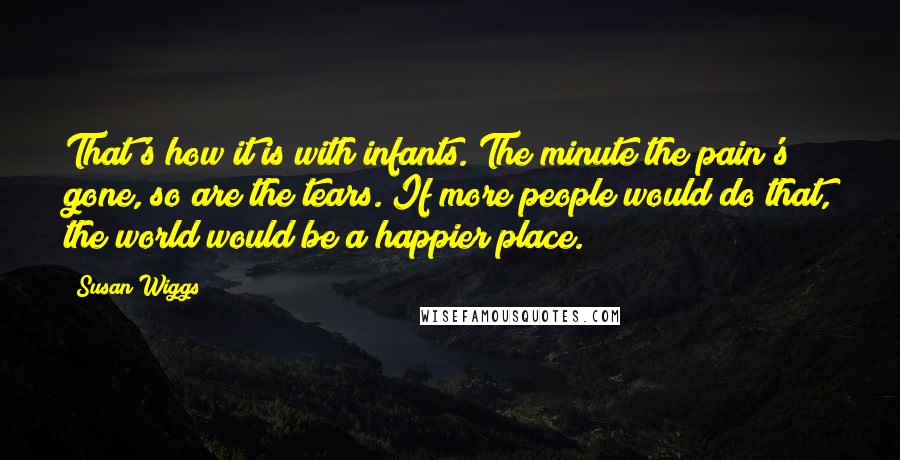 Susan Wiggs quotes: That's how it is with infants. The minute the pain's gone, so are the tears. If more people would do that, the world would be a happier place. Susan Wiggs quotes: That's how it is with infants. The minute the pain's gone, so are the tears. If more people would do that, the world would be a happier place.