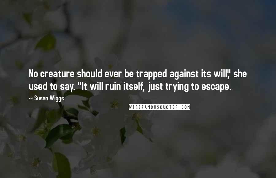 Susan Wiggs quotes: No creature should ever be trapped against its will," she used to say. "It will ruin itself, just trying to escape. Susan Wiggs quotes: No creature should ever be trapped against its will," she used to say. "It will ruin itself, just trying to escape.