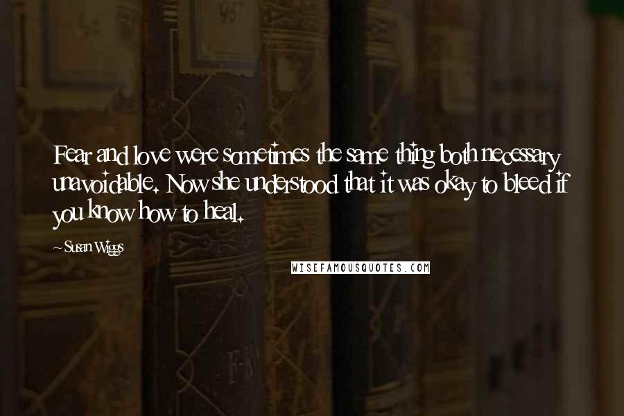 Susan Wiggs quotes: Fear and love were sometimes the same thing both necessary unavoidable. Now she understood that it was okay to bleed if you know how to heal.