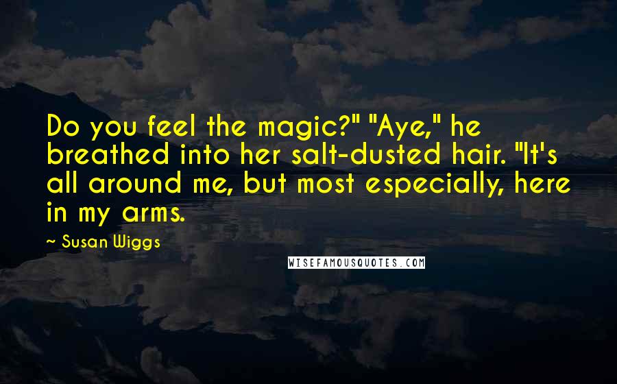 Susan Wiggs quotes: Do you feel the magic?" "Aye," he breathed into her salt-dusted hair. "It's all around me, but most especially, here in my arms. Susan Wiggs quotes: Do you feel the magic?" "Aye," he breathed into her salt-dusted hair. "It's all around me, but most especially, here in my arms.