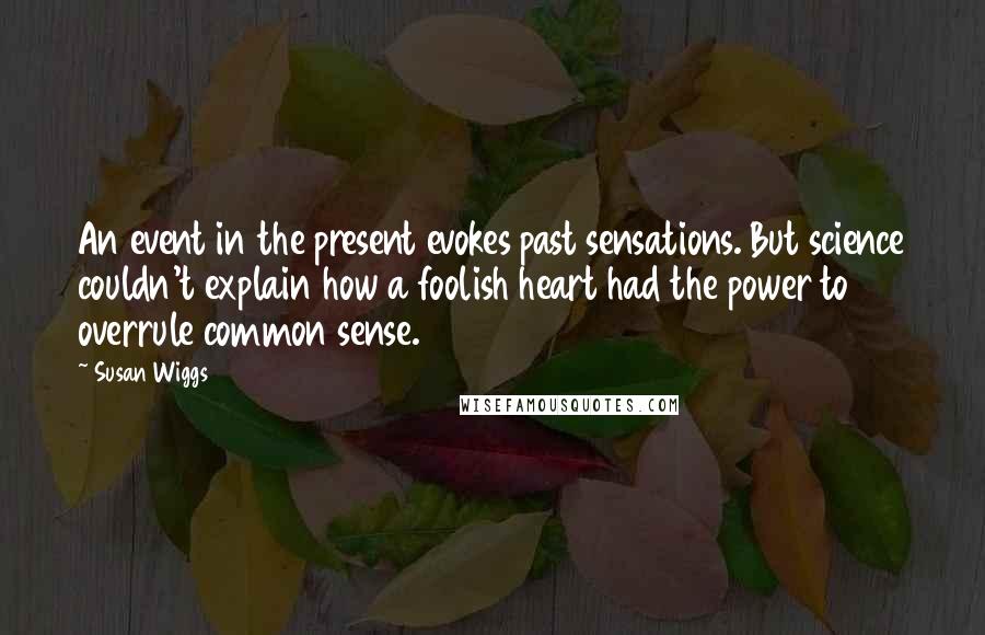 Susan Wiggs quotes: An event in the present evokes past sensations. But science couldn't explain how a foolish heart had the power to overrule common sense. Susan Wiggs quotes: An event in the present evokes past sensations. But science couldn't explain how a foolish heart had the power to overrule common sense.
