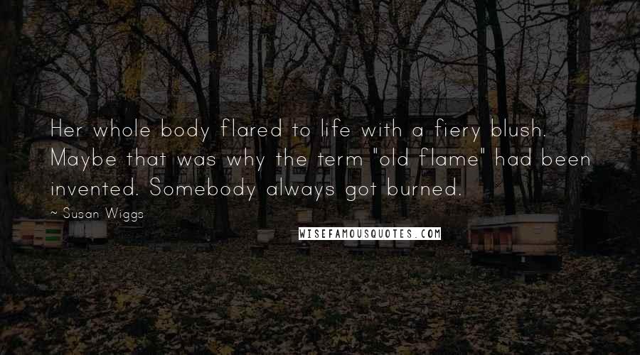 Susan Wiggs quotes: Her whole body flared to life with a fiery blush. Maybe that was why the term "old flame" had been invented. Somebody always got burned.