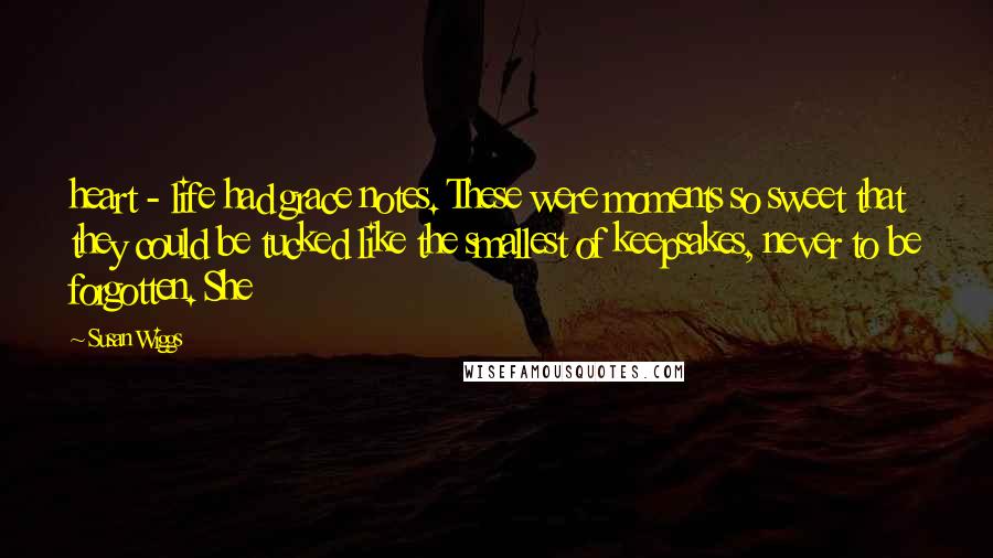Susan Wiggs quotes: heart - life had grace notes. These were moments so sweet that they could be tucked like the smallest of keepsakes, never to be forgotten. She Susan Wiggs quotes: heart - life had grace notes. These were moments so sweet that they could be tucked like the smallest of keepsakes, never to be forgotten. She