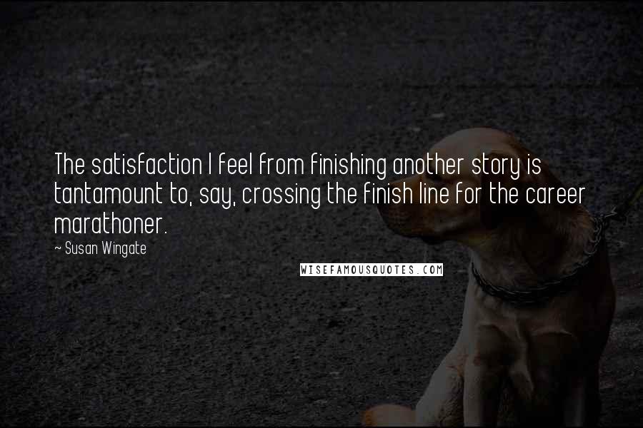 Susan Wingate quotes: The satisfaction I feel from finishing another story is tantamount to, say, crossing the finish line for the career marathoner. Susan Wingate quotes: The satisfaction I feel from finishing another story is tantamount to, say, crossing the finish line for the career marathoner.