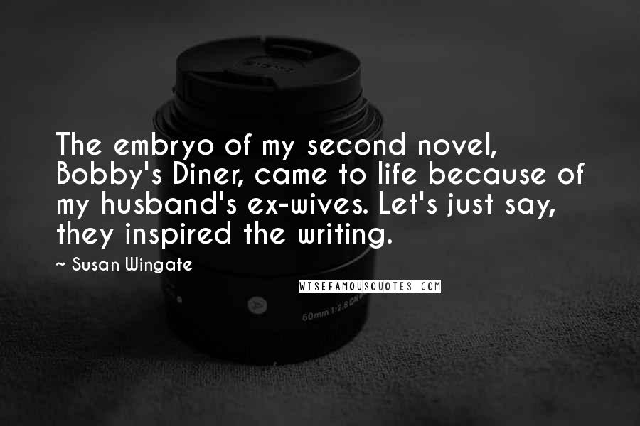 Susan Wingate quotes: The embryo of my second novel, Bobby's Diner, came to life because of my husband's ex-wives. Let's just say, they inspired the writing.