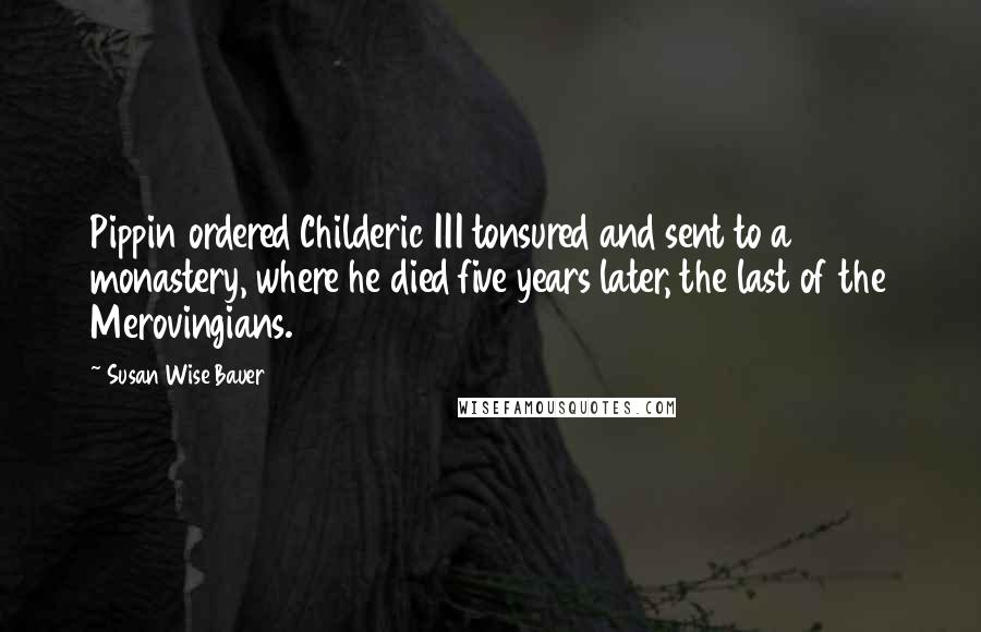 Susan Wise Bauer quotes: Pippin ordered Childeric III tonsured and sent to a monastery, where he died five years later, the last of the Merovingians.