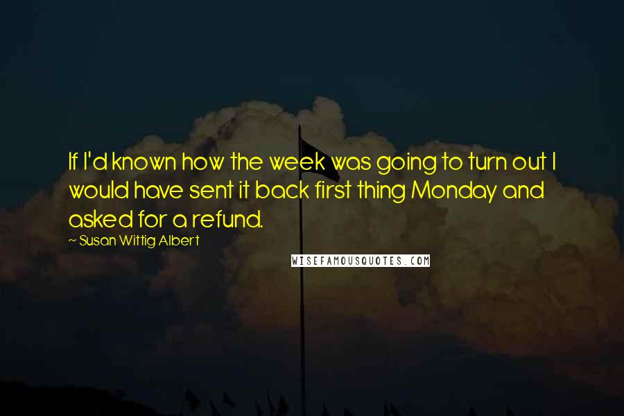 Susan Wittig Albert quotes: If I'd known how the week was going to turn out I would have sent it back first thing Monday and asked for a refund. Susan Wittig Albert quotes: If I'd known how the week was going to turn out I would have sent it back first thing Monday and asked for a refund.