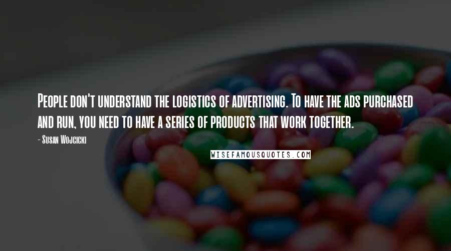 Susan Wojcicki quotes: People don't understand the logistics of advertising. To have the ads purchased and run, you need to have a series of products that work together. Susan Wojcicki quotes: People don't understand the logistics of advertising. To have the ads purchased and run, you need to have a series of products that work together.