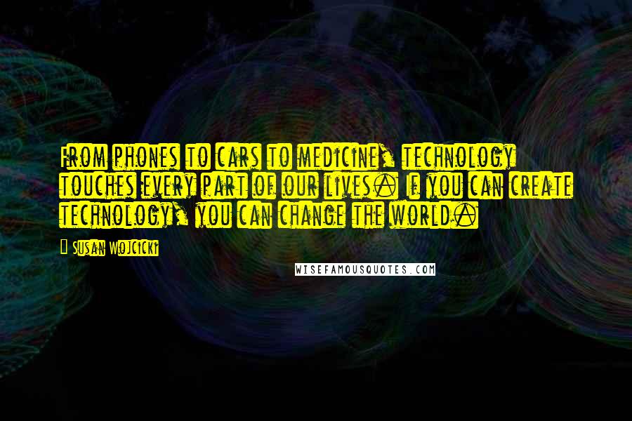 Susan Wojcicki quotes: From phones to cars to medicine, technology touches every part of our lives. If you can create technology, you can change the world. Susan Wojcicki quotes: From phones to cars to medicine, technology touches every part of our lives. If you can create technology, you can change the world.