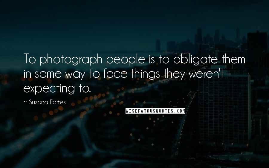 Susana Fortes quotes: To photograph people is to obligate them in some way to face things they weren't expecting to.