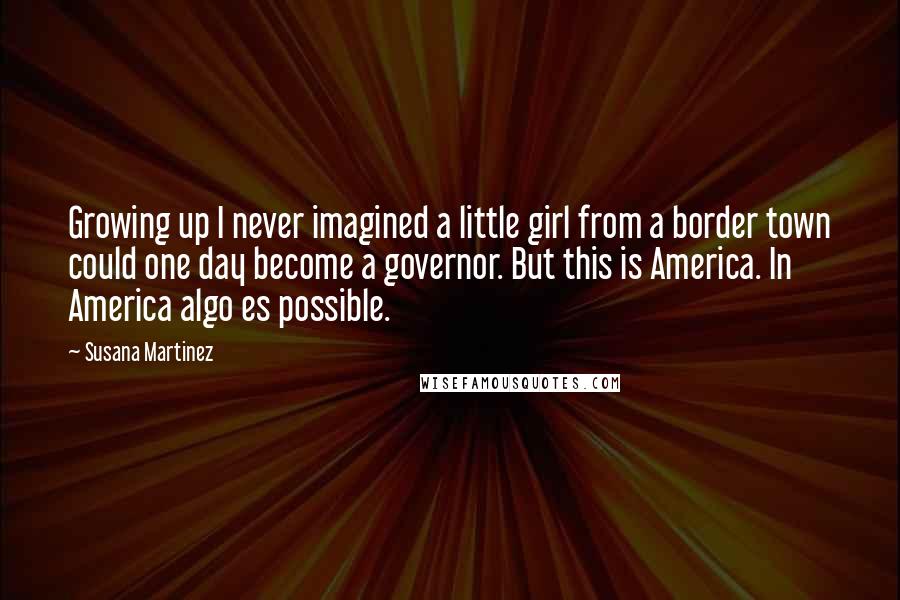 Susana Martinez quotes: Growing up I never imagined a little girl from a border town could one day become a governor. But this is America. In America algo es possible.