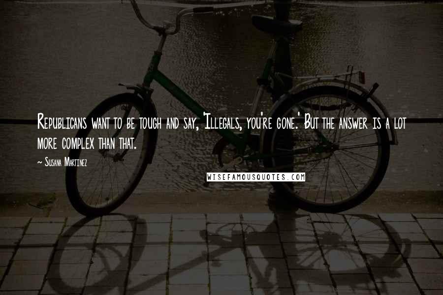 Susana Martinez quotes: Republicans want to be tough and say, 'Illegals, you're gone.' But the answer is a lot more complex than that.