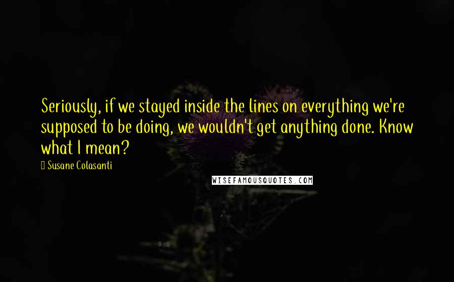 Susane Colasanti quotes: Seriously, if we stayed inside the lines on everything we're supposed to be doing, we wouldn't get anything done. Know what I mean?