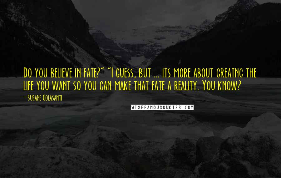 Susane Colasanti quotes: Do you believe in fate?" "I guess, but ... its more about creatng the life you want so you can make that fate a reality. You know?