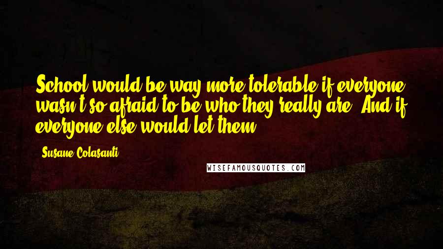 Susane Colasanti quotes: School would be way more tolerable if everyone wasn't so afraid to be who they really are. And if everyone else would let them.