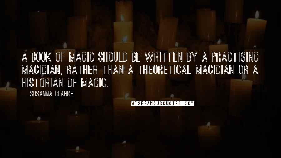 Susanna Clarke quotes: a book of magic should be written by a practising magician, rather than a theoretical magician or a historian of magic. Susanna Clarke quotes: a book of magic should be written by a practising magician, rather than a theoretical magician or a historian of magic.