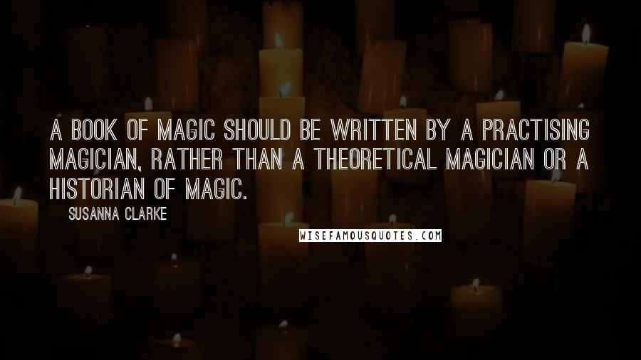 Susanna Clarke quotes: a book of magic should be written by a practising magician, rather than a theoretical magician or a historian of magic.