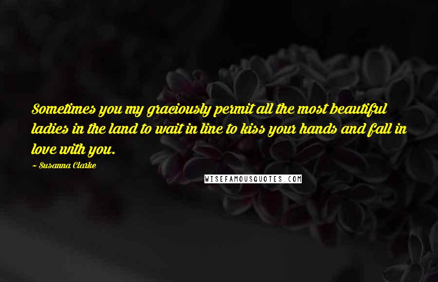 Susanna Clarke quotes: Sometimes you my graciously permit all the most beautiful ladies in the land to wait in line to kiss your hands and fall in love with you.