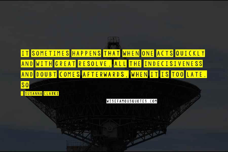 Susanna Clarke quotes: It sometimes happens that when one acts quickly and with great resolve, all the indecisiveness and doubt comes afterwards, when it is too late. So