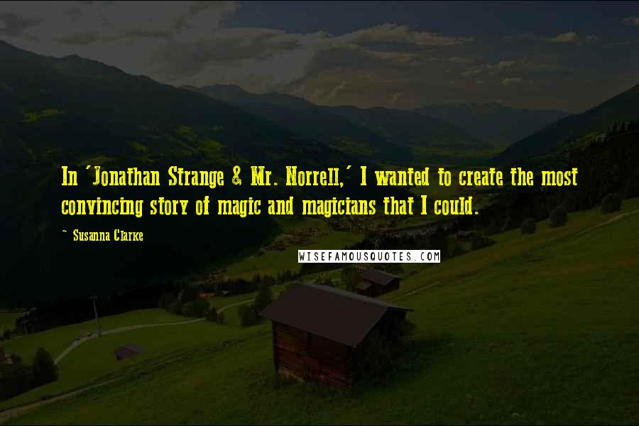 Susanna Clarke quotes: In 'Jonathan Strange & Mr. Norrell,' I wanted to create the most convincing story of magic and magicians that I could.