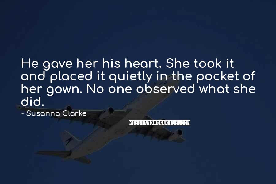 Susanna Clarke quotes: He gave her his heart. She took it and placed it quietly in the pocket of her gown. No one observed what she did. Susanna Clarke quotes: He gave her his heart. She took it and placed it quietly in the pocket of her gown. No one observed what she did.