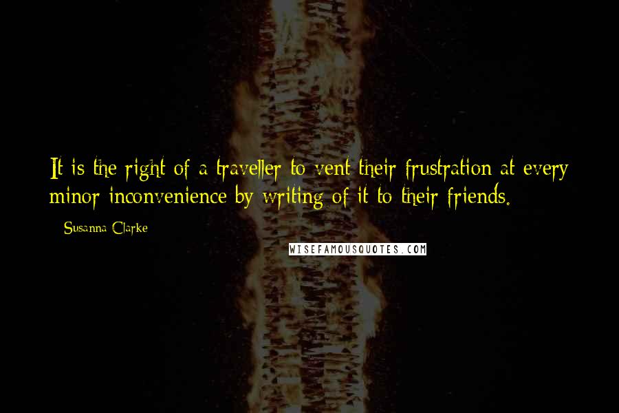 Susanna Clarke quotes: It is the right of a traveller to vent their frustration at every minor inconvenience by writing of it to their friends. Susanna Clarke quotes: It is the right of a traveller to vent their frustration at every minor inconvenience by writing of it to their friends.