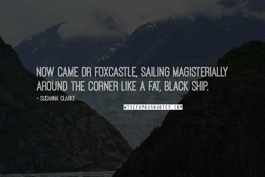 Susanna Clarke quotes: Now came Dr Foxcastle, sailing magisterially around the corner like a fat, black ship. Susanna Clarke quotes: Now came Dr Foxcastle, sailing magisterially around the corner like a fat, black ship.