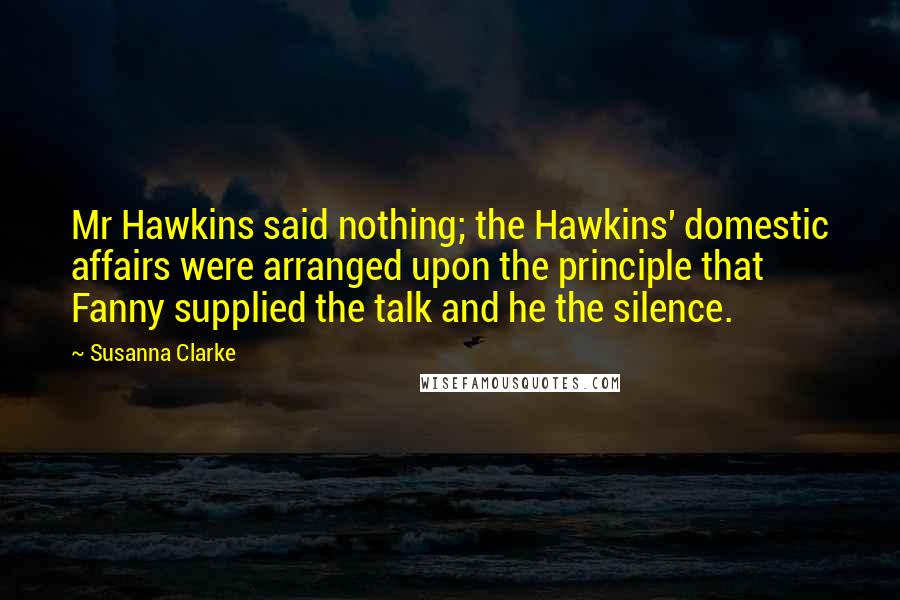 Susanna Clarke quotes: Mr Hawkins said nothing; the Hawkins' domestic affairs were arranged upon the principle that Fanny supplied the talk and he the silence.