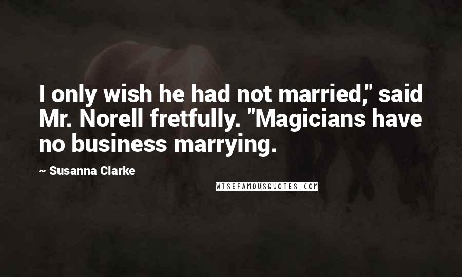 Susanna Clarke quotes: I only wish he had not married," said Mr. Norell fretfully. "Magicians have no business marrying. Susanna Clarke quotes: I only wish he had not married," said Mr. Norell fretfully. "Magicians have no business marrying.