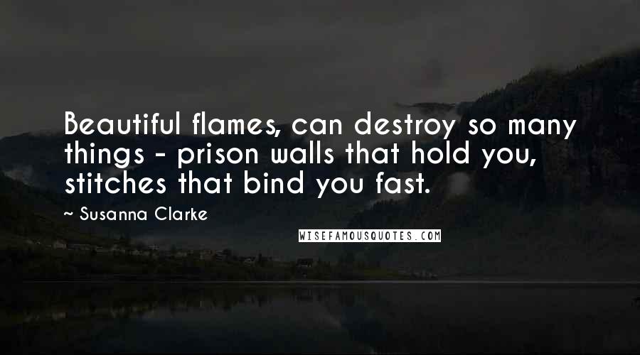 Susanna Clarke quotes: Beautiful flames, can destroy so many things - prison walls that hold you, stitches that bind you fast. Susanna Clarke quotes: Beautiful flames, can destroy so many things - prison walls that hold you, stitches that bind you fast.