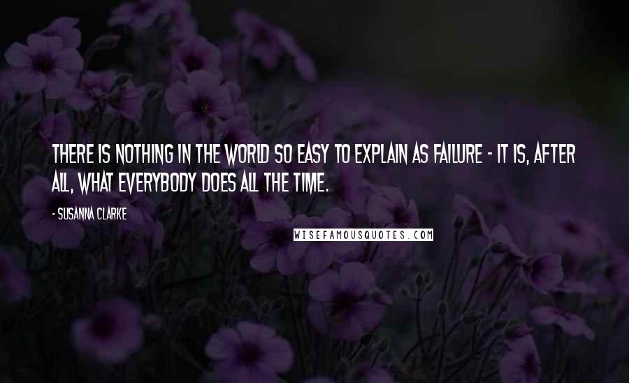 Susanna Clarke quotes: There is nothing in the world so easy to explain as failure - it is, after all, what everybody does all the time.