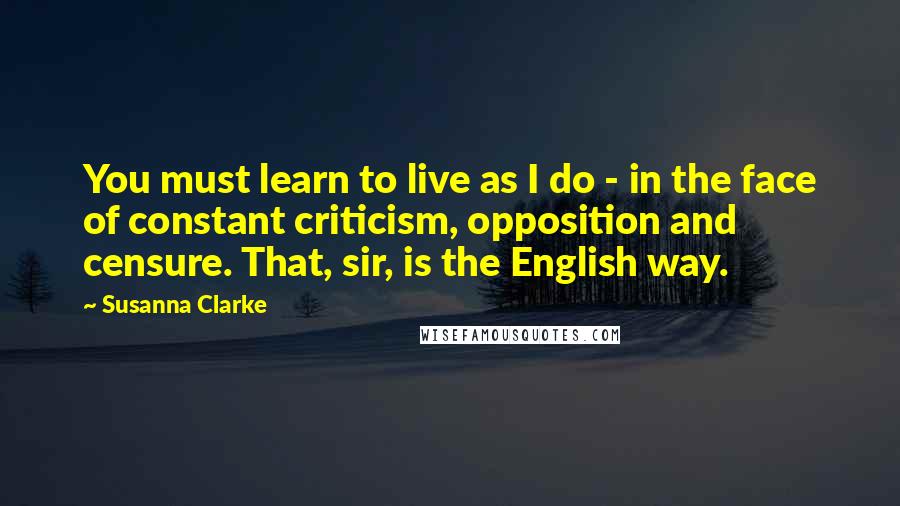 Susanna Clarke quotes: You must learn to live as I do - in the face of constant criticism, opposition and censure. That, sir, is the English way. Susanna Clarke quotes: You must learn to live as I do - in the face of constant criticism, opposition and censure. That, sir, is the English way.