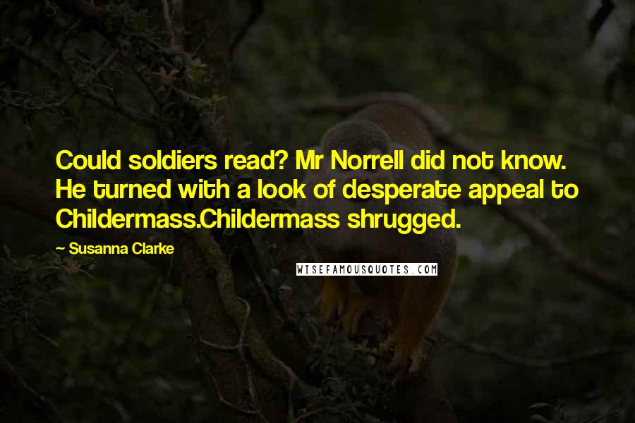 Susanna Clarke quotes: Could soldiers read? Mr Norrell did not know. He turned with a look of desperate appeal to Childermass.Childermass shrugged. Susanna Clarke quotes: Could soldiers read? Mr Norrell did not know. He turned with a look of desperate appeal to Childermass.Childermass shrugged.