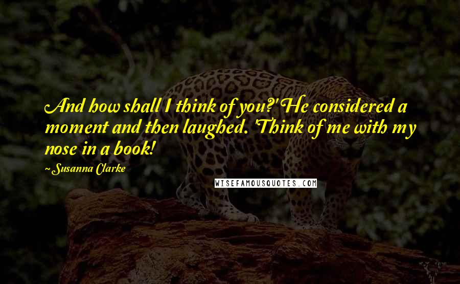 Susanna Clarke quotes: And how shall I think of you?' He considered a moment and then laughed. 'Think of me with my nose in a book! Susanna Clarke quotes: And how shall I think of you?' He considered a moment and then laughed. 'Think of me with my nose in a book!