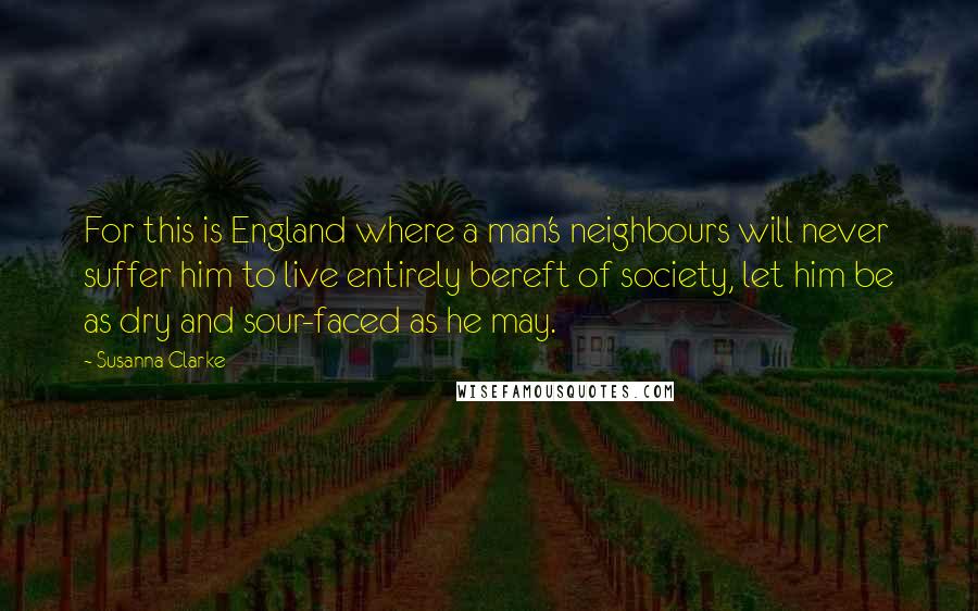 Susanna Clarke quotes: For this is England where a man's neighbours will never suffer him to live entirely bereft of society, let him be as dry and sour-faced as he may. Susanna Clarke quotes: For this is England where a man's neighbours will never suffer him to live entirely bereft of society, let him be as dry and sour-faced as he may.