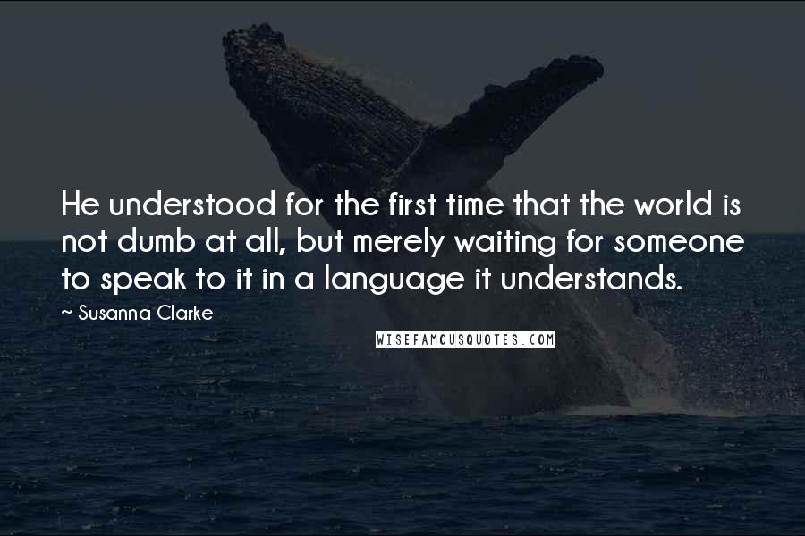 Susanna Clarke quotes: He understood for the first time that the world is not dumb at all, but merely waiting for someone to speak to it in a language it understands. Susanna Clarke quotes: He understood for the first time that the world is not dumb at all, but merely waiting for someone to speak to it in a language it understands.